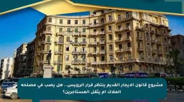مشروع قانون الإيجار القديم ينتظر قرار الرئيس.. هل يصب في مصلحة الملاك أم يثقل المستأجرين؟